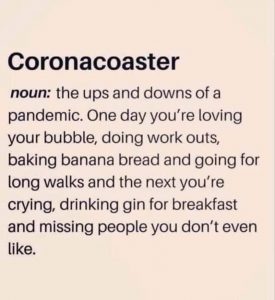 Coronacoaster noun: The ups and downs of a pandemic. One day, you're loving your bubble, doing workouts, baking banana bread and going for long walks and the next you're crying, drinking gin for breakfast and missing people you don't even like.